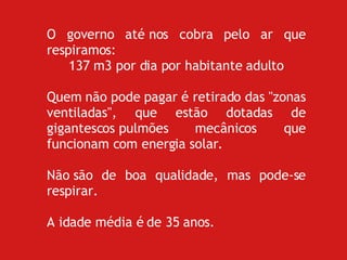 O governo até nos cobra pelo ar que respiramos:  137 m3 por dia por habitante adulto Quem não pode pagar é retirado das "zonas ventiladas", que estão dotadas de gigantescos pulmões mecânicos que funcionam com energia solar. Não são de boa qualidade, mas pode-se respirar. A idade média é de 35 anos. 