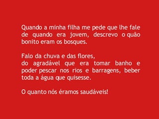 Quando a minha filha me pede que lhe fale de quando era jovem, descrevo o quão bonito eram os bosques. Falo da chuva e das flores,  do agradável que era tomar banho e poder pescar nos rios e barragens, beber toda a água que quisesse. O quanto nós éramos saudáveis!  