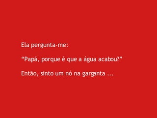 Ela pergunta-me: “ Papá, porque é que a água acabou?” Então, sinto um nó na garganta ... 