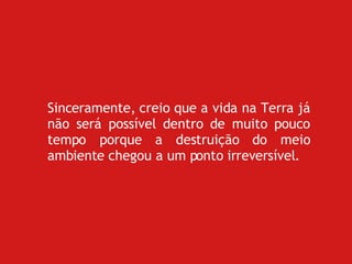 Sinceramente, creio que a vida na Terra já não será possível dentro de muito pouco tempo porque a destruição do meio ambiente chegou a um ponto irreversível. 