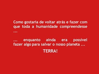 Como gostaria de voltar atrás e fazer com que toda a humanidade compreendesse ...  ... enquanto ainda era possível fazer algo para salvar o nosso planeta ... TERRA! 