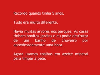 Recordo quando tinha 5 anos. Tudo era muito diferente. Havia muitas árvores nos parques. As casas tinham bonitos jardins e eu podia desfrutar de um banho de chuveiro por aproximadamente uma hora.   Agora usamos toalhas em azeite mineral para limpar a pele. 