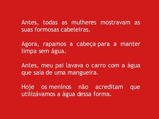 Antes, todas as mulheres mostravam as suas formosas cabeleiras. Agora, rapamos a cabeça para a manter limpa sem água. Antes, meu pai lavava o carro com a água que saía de uma mangueira. Hoje os meninos não acreditam que utilizávamos a água dessa forma. 