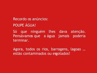 Recordo os anúncios: POUPE ÁGUA! Só que ninguém lhes dava atenção. Pensávamos que a água jamais poderia terminar. Agora, todos os rios, barragens, lagoas … estão contaminados ou esgotados!  