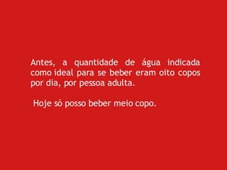 Antes, a quantidade de água indicada como ideal para se beber eram oito copos por dia, por pessoa adulta. Hoje só posso beber meio copo. 