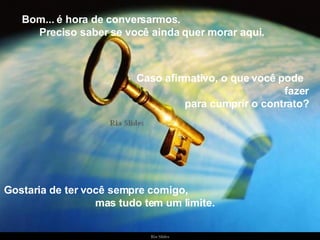 Bom... é hora de conversarmos.  Preciso saber se você ainda quer morar aqui. Gostaria de ter você sempre comigo,  mas tudo tem um limite. Caso afirmativo, o que você pode  fazer para cumprir o contrato? 