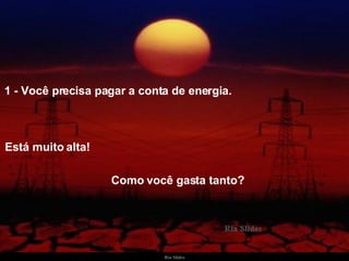 1 - Você precisa pagar a conta de energia.  Está muito alta!   Como você gasta tanto? 