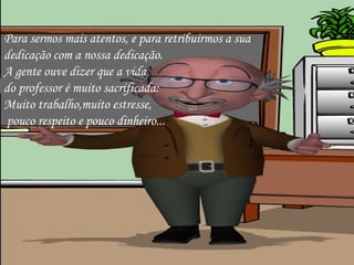Para sermos mais atentos, e para retribuirmos a sua  dedicação com a nossa dedicação. A gente ouve dizer que a vida  do professor é muito sacrificada:  Muito trabalho,muito estresse, pouco respeito e pouco dinheiro... 