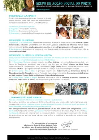 Grupo de acção social do porto
                                      ORGANIZAÇÃO NÃO GOVERNAMENTAL PARA O DESENVOLVIMENTO
                                      “estamos juntos”
                                                     ”


Intervenção G.A.S.Porto
O G.A.S.Porto desenvolve projectos em Portugal, no Grande
Porto e em áreas rurais, e em Países em Desenvolvimento,
nomeadamente Cabo Verde, Timor-Leste e Moçambique.

                                 são:
Os objectivos gerais de actuação são
1) Responder a necessidades primárias,
2) Melhorar o Desenvolvimento Humano e
3) Desenvolver o conceito do Apoio Humanitário na sociedade.



Intervenção Em Portugal
Os projectos, 1) no Grande Porto desenvolvem-se ao longo do ano e de forma contínua, com crianças e jovens
                              Porto,
desfavorecidos,
desfavorecidos estudantes universitários com dificuldades, pessoas portadoras de deficiência mental idosos
                                                                      portadoras               mental,
institucionalizados, famílias isoladas pessoas em condição de sem-abrigo e pessoas em integração social
                              isoladas,                       sem-abrigo                         social.
2) Nas áreas rurais desenvolvem-se projectos de curta duração, desde fins-de-semana a missões de um mês, na
comunidade de Vila Meã.
                      Meã

Intervenção em países em desenvolvimento
Estes projectos em Países em Desenvolvimento, consistem em missões, que vão de dois meses até um ano, e
                                                                 missões,      vão                      ano,
desenvolvem-
desenvolvem-se em estreita colaboração com as entidades locais.
Em 1) Moçambique, Macia os principais projectos são: Pfuka U Famba — em português Levanta-te e Anda - (um
                      Macia,
Centro de Reabilitação Nutricional para crianças dos 0-3 anos de idade), Crescer de Mãos Dadas
(Apadrinhamento de crianças órfãs e suas comunidades), Amigo Positivo (Apoio a pessoas VIH positivas e seus
familiares) e Kukula - que significa Crescer - (Centro de Educação e Desenvolvimento para crianças).
Em 2) Timor-Leste : Aileu e Tibar os principais projectos são: Jardim Infantil As Sementinhas, Centro de
        Timor-                  Tibar,
Educação Juntos Pela Educação (cursos de Português, Matemática e Informática), Acompanhamento de Crianças
em idade escolar e Projecto Saúde em Movimento — Prevenção da Tuberculose.
                               úde                   Prevenção    Tuberculose
Em 3) Cabo Verde, Calheta S. Miguel, aposta-se na Educação, com a Formação de Adultos Formação de
               Verde,                                                      Formação      Adultos, Formação
Professores e Educadoras de Infância nas áreas do Português, Informática e Desporto.
                              Infância
                                 ância,




… TUDO O QUE NÃO SE DÁ, PERDE-SE …
                        PERDE-
                                                                      todos.
Para que a missão do G.A.S.Porto se concretize é essencial a ajuda de todos
Os donativos periódicos ou pontuais de dinheiro e/ou géneros e/ou serviços são muito importantes para
conseguirmos encontrar respostas para as variadas situações humanas e fenómenos sociais que apelam à
nossa presença e intervenção pela solidariedade organizada.
                                                organizada.
Para participar connosco nesta missão, pode estabelecer um elo mais próximo com a Organização. Como?
Dando o seu tempo como voluntário, participando financeiramente através do vínculo Amigo do G.A.S.Porto ou
manifestando interesse em colaborar com as nossas actividades e missões organizadas anualmente, através
de serviços/recursos que nos possa oferecer para facilitar e possibilitar a execução dos projectos que
desenvolvemos.


                              Em nome de todas as pessoas que
                    dão rosto ao Grupo de Acção Social do Porto,
                  agradeço a atenção e disponibilidade dedicadas
                            ao conhecimento desta Organização (Sérgio Guedes Silva , Presidente)



                         Sede Social: FEUP, Rua Dr. Roberto Frias s/n, 4200-465 Porto, Portugal
 