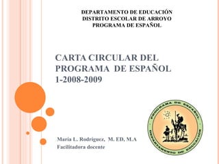 CARTA CIRCULAR DEL PROGRAMA  DE ESPAÑOL 1-2008-2009 María L. Rodríguez,  M. ED, M.A Facilitadora docente  DEPARTAMENTO DE EDUCACIÓN DISTRITO ESCOLAR DE ARROYO PROGRAMA DE ESPAÑOL 