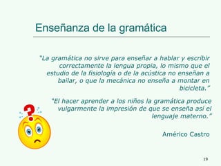 Enseñanza de la gramática “ La gramática no sirve para enseñar a hablar y escribir correctamente la lengua propia, lo mismo que el estudio de la fisiología o de la acústica no enseñan a bailar, o que la mecánica no enseña a montar en bicicleta.” “ El hacer aprender a los niños la gramática produce vulgarmente la impresión de que se enseña así el lenguaje materno.” Américo Castro 