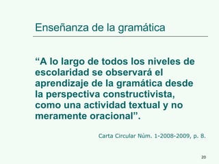 Enseñanza de la gramática “ A lo largo de todos los niveles de escolaridad se observará el aprendizaje de la gramática desde la perspectiva constructivista, como una actividad textual y no meramente oracional”.  Carta Circular Núm. 1-2008-2009, p. 8. 