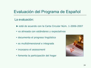 Evaluación del Programa de Español La evaluación: ►   es multidimensional e integrada ►   documenta el progreso lingüístico ►   fomenta la participación del hogar ►   incorpora el  assessment ►   va alineada con estándares y expectativas ►  está de acuerdo con la Carta Circular Núm. 1-2006-2007 