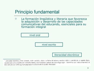 Principio fundamental  La formación lingüística y literaria que favorezca la adquisición y desarrollo de las capacidades comunicativas del educando, esenciales para su formación integral nivel oral nivel escrito literacidad elecrónica 1 