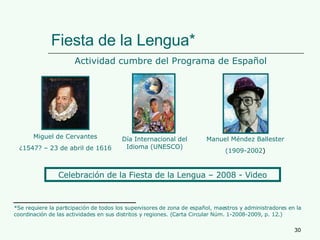 Fiesta de la Lengua* Actividad cumbre del Programa de Español Miguel de Cervantes ¿1547? – 23 de abril de 1616 Día Internacional del Idioma (UNESCO) *Se requiere la participación de todos los supervisores de zona de español, maestros y administradores en la coordinación de las actividades en sus distritos y regiones. (Carta Circular Núm. 1-2008-2009, p. 12.) Manuel Méndez Ballester (1909-2002 ) Celebración de la Fiesta de la Lengua – 2008 - Video 