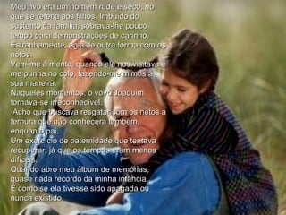 Meu avô era um homem rude e seco, no que se referia aos filhos. Imbuído do sustento da família, sobrava-lhe pouco tempo para demonstrações de carinho. Estranhamente, agia de outra forma com os netos.  Vem-me à mente, quando ele nos visitava e me punha no colo, fazendo-me mimos à sua maneira.  Naqueles momentos, o vovó Joaquim tornava-se irreconhecível. Acho que buscava resgatar com os netos a ternura que não conhecera também, enquanto pai.  Um exercício de paternidade que tentava recuperar, já que os tempos eram menos difíceis.  Quando abro meu álbum de memórias, quase nada recordo da minha infância.  É como se ela tivesse sido apagada ou nunca existido. 