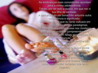 As lembranças mais consistentes apontam para a minha adolescência.  Talvez, por ter sido a época, em que me vi tua filha de verdade.  A caricatura do pai bonachão adquiria outra consistência e significado.  O modelo de pai que eu tanto cultuara em minha imaginação rompia paradigmas.  Foi preciso que a morte quase nos rondasse, para que eu enfim te compreendesse e pudesse te olhar sem falsas expectativas ou cobranças.  Fazia quase um ano que eu decidira não mais te falar.  Cansara das discussões e da tua pouca decisão em mudar os rumos da tua vida. A minha determinação em te dizer, o que eu pensava, sempre te assustava. Devias pensar, como uma fedelha como eu, ousava te mostrar verdades que tanto negavas.  