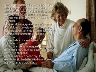 O acidente automobilístico realizou duplo milagre: poupou-te a vida e modificou minha forma pouco indulgente de te ver.  Recordo-me agora da minha aflição, quando me deparei com a possibilidade de te perder.  Respirei aliviada, quando me informaram por telefone que estavas fora de perigo. Estando tão distante de ti, tanto fisicamente, quanto espiritualmente, não podia ir ao teu encontro.  Saíste do hospital e surgiu o momento de nos reencontrarmos. Eu fazia aniversário naquele dia.  Em meio a festa que transcorria, emudeci com a tua chegada.  Apenas olhei-te e com o orgulho restabelecido também, não fiz qualquer gesto para me aproximar. 