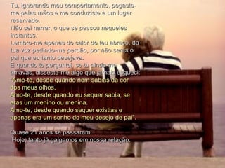 Tu, ignorando meu comportamento, pegaste-me pelas mãos e me conduziste a um lugar reservado.  Não sei narrar, o que se passou naqueles instantes.  Lembro-me apenas do calor do teu abraço, da tua voz pedindo-me perdão, por não seres o pai que eu tanto desejava.  E quando te perguntei, se tu ainda me amavas, disseste-me algo que jamais esqueci:  “Amo-te, desde quando nem sabias da cor dos meus olhos.  Amo-te, desde quando eu sequer sabia, se eras um menino ou menina.  Amo-te, desde quando sequer existias e apenas era um sonho do meu desejo de pai”.  Quase 21 anos se passaram. Hoje, tanto já galgamos em nossa relação.  