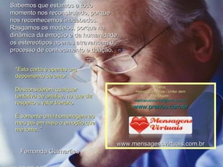 *Esta carta é apenas um depoimento de amor. Desconsiderem qualquer tentativa de análise, no que diz respeito a valor literário.  É somente uma homenagem ao meu pai em meio a emoção que me toma. ”         Fernanda Guimarães Sabemos que estamos a todo momento nos reconstruindo, porque nos reconhecemos inacabados.  Rasgamos os modelos, porque na dinâmica da emoção e da humanidade, os estereótipos apenas atravancam o processo de conhecimento e doação.  00 00 00 00 00 00  Música : Helmut Zacharias - Unter dem Montagem : [email_address] www.pranos.com.br www.mensagensvirtuais.com.br 