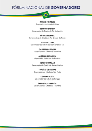 RAFAEL FONTELES
Governador do Estado do Piauí
CLÁUDIO CASTRO
Governador do Estado do Rio de Janeiro
FÁTIMA BEZERRA
Governadora do Estado do Rio Grande do Norte
EDUARDO LEITE
Governador do Estado do Rio Grande do Sul
Cel. MARCOS ROCHA
Governador do Estado de Rondônia
ANTÔNIO DENARIUM
Governador do Estado de Roraima
JORGINHO MELLO
Governador do Estado de Santa Catarina
TARCÍSIO DE FREITAS
Governador do Estado de São Paulo
FÁBIO MITIDIERI
Governador do Estado de Sergipe
WANDERLEI BARBOSA
Governador do Estado de Tocantins
 
