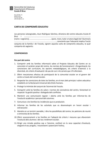 Generalitat de Catalunya
Departament d’Educació
Escola El Bruc
Bruc del Mig, s/n
08294 El Bruc
Tel. 937 710 189
a8014814@xtec.cat
CARTA DE COMPROMÍS EDUCATIU
Les persones sotasignades, Asun Rodríguez Sánchez, directora del centre educatiu Escola El
Bruc i .…………....................................................................................………....………..............
(noms i cognoms), ...........................................(pare, mare, tutor o tutora legal) de l’alumne/a
.........................................................................………., conscients que l’educació implica l’acció
conjunta de la família i de l’escola, signem aquesta carta de compromís educatiu, la qual
comporta els següents:
COMPROMISOS
Per part del centre
1. Compartir amb les famílies informació sobre el Projecte Educatiu del Centre on es
concreten el caràcter propi del centre, les normes de funcionament i d'organització, les
concrecions del currículum, les opcions metodològiques, els criteris d’atenció a la
diversitat, els criteris d’avaluació i de pas de curs i els serveis que s’hi ofereixen.
2. Oferir mecanismes efectius de participació de la comunitat escolar en el govern del
centre a través del consell escolar.
3. Respectar les conviccions de totes les famílies, en el marc dels principis i valors educatius
establerts en la Declaració Universal dels Drets Humans.
4. Protegir la intimitat del conjunt de l'alumnat de l'escola.
5. Compartir amb les famílies els valors i normes de convivència del centre, fomentant el
respecte i la gestió positiva i dialogada dels conflictes.
6. Mantenir una comunicació regular i oberta amb les famílies per informar-les de
l’evolució acadèmica i personal dels alumnes.
7. Comunicar a les famílies les incidències que es produeixin.
8. Informar les famílies de les activitats que es desenvolupin en horari escolar i
extraescolar.
9. Atendre en un termini raonable, i dins les possibilitats del centre, les peticions de reunió
o entrevista de les famílies.
10. Oferir assessorament a les famílies en l’adopció de criteris i mesures que afavoreixin
l’evolució dels alumnes i del seu rendiment escolar.
11. Dirigir una mirada positiva cap a l'alumne, confiant en la seva capacitat d'evolució,
elogiant el seu progrés, i reconeixent i potenciant l'esforç.
 