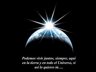 Podemos vivir juntos, siempre, aquí en la tierra y en todo el Universo, si así lo quieres tú…. 