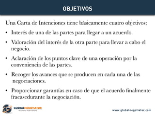 Una Carta de Intenciones tiene básicamente cuatro objetivos:
•	 Interés de una de las partes para llegar a un acuerdo.
•	 Valoración del interés de la otra parte para llevar a cabo el
negocio.
•	 Aclaración de los puntos clave de una operación por la
conveniencia de las partes.
•	 Recoger los avances que se producen en cada una de las
negociaciones.
•	 Proporcionar garantías en caso de que el acuerdo finalmente
fracasedurante la negociación.
OBJETIVOS
www.globalnegotiator.com
 