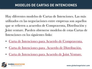 Hay diferentes modelos de Cartas de Intenciones. Las más
utilizados en las negociaciones entre empresas son aquellos
que se refieren a acuerdos de Compraventa, Distribución y
Joint venture. Pueden obtenerse modelos de estas Cartas de
Intenciones en los siguientes links:
•	 Carta de Intenciones para Acuerdo de Compraventa.
•	 Carta de Intenciones para  Acuerdo de Distribución.
•	 Carta de Intenciones para Acuerdo de Joint Venture.
MODELOS DE CARTAS DE INTENCIONES
www.globalnegotiator.com
 