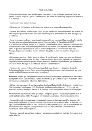 AIDE MEMOIRE

•Estamos conscientes de, y sorprendidos por, los reportes en los medios de comunicación de las
últimas 24 horas, respecto a que el Ecuador estaría por tomar una decisión y propone conceder asilo
al Sr. Assange.

• Los reportes citan fuentes oficiales.

• Notamos que el Presidente ha declarado que todavía no se ha tomado una decisión.

• Estamos preocupados, en caso de ser cierto, de. que esto socave nuestros esfuerzos por acordar un
texto conjunto que establezca las posiciones de ambos países, permitiendo que el Sr. Assange deje
la Embajada.

• Como hemos expresado previamente, debemos cumplir con nuestras obligaciones legales bajo la
Decisión Marco relativa a la Orden de Arresto Europea y la Ley de Extradición de 2003
(Extradition Act 2003), de arrestar al Sr. Assange y extraditarlo a Suecia. Seguimos comprometidos
a trabajar con Ustedes amigablemente para resolver este asunto. Pero debemos estar absolutamente
claros en que esto significa que en caso de recibir una petición de salvoconducto para el Sr.
Assange, después de concedido el asilo, ésta será denegada, en línea con nuestras obligaciones
legales.

 • Bajo esa perspectiva, y dadas las declaraciones de las últimas 24 horas, esperamos que Ustedes
estén preparados para continuar llevando a cabo las actuales discusiones diplomáticas. Seguimos
creyendo que una solución es posible en base a un texto acordado conjuntamente, que acompañaria
a la salida del Sr. Assange de la Embajada, llevando a su extradición.

 • Tenemos otra reunión (videoconferencia) agendada para el Jueves 16 de agosto. Dadas las
declaraciones hechas ayer en Quito, acerca de una decisión inminente, ¿debemos asumir que esta
reunión será la última para acordar un texto conjunto?

 • Debemos reiterar que consideramos el uso continuo de instalaciones diplomáticas de esta manera
incompatible con la Convención de Viena e insostenible, y que ya hemos dejado en claro las serias
implicaciones para nuestras relaciones diplomáticas.

 • Deben estar conscientes de que hay una base legal en el Reino Unido - la Ley sobre Instalaciones
Diplomáticas y Consulares de 1987 (Diplomatic and Consular Premises Act 1987) — que nos
permitiría tomar acciones para arrestar al Sr. Assange en las instalaciones actuales de la Embajada.

 • Sinceramente esperamos no tener que llegar a este punto, pero si Ustedes no pueden resolver el
asunto de la presencia del Sr. Assange en sus instalaciones, esta ruta está abierta para nosotros.

• Comprendemos la importancia para Ustedes de los asuntos planteados por el Sr. Assange, y la
fuerte presión pública en el Ecuador. Pero de todas maneras tenemos que resolver la situación en el
lugar, aquí en el Reino Unido, en línea con nuestras obligaciones legales. Nos hemos esforzado por
desarrollar un texto conjunto, que ayude a satisfacer sus preocupaciones y necesidades de
presentación ante la opinión pública.

• Seguimos creyendo que un texto conjunto y una entrega voluntaria por parte del Sr. Assange es la
mejor solución.
 