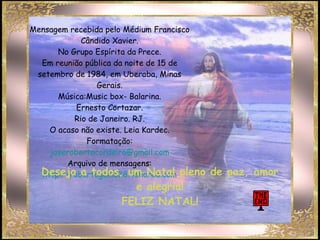Mensagem recebida pelo Médium Francisco Cândido Xavier. No Grupo Espírita da Prece. Em reunião pública da noite de 15 de setembro de 1984, em Uberaba, Minas Gerais. Música:Music box- Balarina. Ernesto Cortazar. Rio de Janeiro. RJ. O acaso não existe. Leia Kardec. Formatação: [email_address] Arquivo de mensagens: http://robertogenio38.4shared.com Desejo a todos, um Natal pleno de paz, amor e alegria! FELIZ NATAL! 