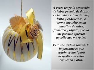 A veces tengo la sensación de haber pasado de danzar en la vida a ritmo de vals, lento y cadencioso, a verme envuelto en un remolino de salsa, frenético y rápido, que no me permite apreciar aquello que me rodea. Pero sea lento o rápido, lo importante es que seguimos aquí para despedir uno y dar comienzo a otro. 