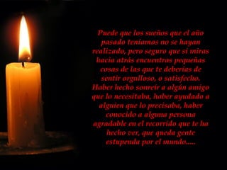 Puede que los sueños que el año pasado teníamos no se hayan realizado, pero seguro que si miras hacia atrás encuentras pequeñas cosas de las que te deberías de sentir orgulloso, o satisfecho. Haber hecho sonreír a algún amigo que lo necesitaba, haber ayudado a alguien que lo precisaba, haber conocido a alguna persona agradable en el recorrido que te ha hecho ver, que queda gente estupenda por el mundo..... 