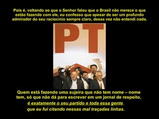 Pois é, voltando ao que o Senhor falou que o Brasil não merece o que estão fazendo com ele, eu confesso que apesar de ser um profundo admirador do seu raciocínio sempre claro, dessa vez não entendi nada. Quem está fazendo uma sujeira que não tem nome – nome tem, só que não dá para escrever em um jornal de respeito, é exatamente o seu partido e toda essa gente  que eu fui citando nessas mal traçadas linhas. 
