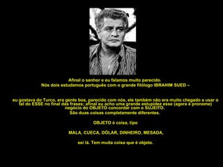 Afinal o senhor e eu falamos muito parecido.  Nós dois estudamos português com o grande filólogo IBRAHIM SUED – eu gostava do Turco, era gente boa, parecido com nós, ele também não era muito chegado a usar o tal do ESSE no final das frases; afinal eu acho uma grande estupidez esse (agora é pronome) negócio do OBJETO concordar com o SUJEITO.  São duas coisas completamente diferentes.  OBJETO é coisa, tipo MALA, CUECA, DÓLAR, DINHEIRO, MESADA, sei lá. Tem muita coisa que é objeto. 