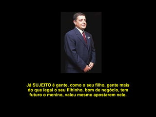Já SUJEITO é gente, como o seu filho, gente mais do que legal o seu filhinho, bom de negócio, tem futuro o menino, valeu mesmo apostarem nele. 