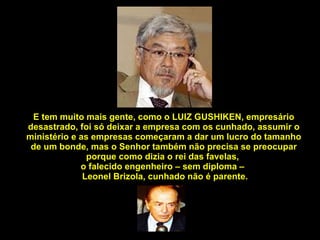 E tem muito mais gente, como o LUIZ GUSHIKEN, empresário desastrado, foi só deixar a empresa com os cunhado, assumir o ministério e as empresas começaram a dar um lucro do tamanho de um bonde, mas o Senhor também não precisa se preocupar porque como dizia o rei das favelas,  o falecido engenheiro – sem diploma –   Leonel Brizola, cunhado não é parente. 