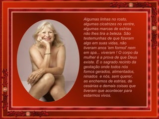 Algumas linhas no rosto, algumas cicatrizes no ventre, algumas marcas de estrias não lhes tira a beleza. São testemunhas de que fizeram algo em suas vidas, não tiveram anos 'em formol' nem em spa... viveram ! O corpo da mulher é a prova de que Deus existe. É o sagrado recinto da gestação onde todos nós fomos gerados, alimentados, ninados  e nós, sem querer, as enchemos de estrias, de cesárias e demais coisas que tiveram que acontecer para estarmos vivos. 
