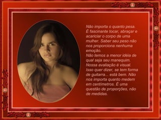 Não importa o quanto pesa. É fascinante tocar, abraçar e acariciar o corpo de uma mulher. Saber seu peso não nos proporciona nenhuma emoção.   Não temos a menor idéia de qual seja seu manequim. Nossa avaliação é visual. Isso quer dizer, se tem forma de guitarra... está bem. Não nos importa quanto medem em centímetros. É uma questão de proporções, não de medidas. 