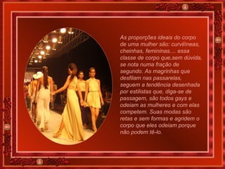 As proporções ideais do corpo de uma mulher são: curvilíneas, cheinhas, femininas.... essa classe de corpo que,sem dúvida, se nota numa fração de segundo. As magrinhas que desfilam nas passarelas, seguem a tendência desenhada por estilistas que, diga-se de passagem, são todos gays e odeiam as mulheres e com elas competem. Suas modas são retas e sem formas e agridem o corpo que eles odeiam porque não podem tê-lo. 