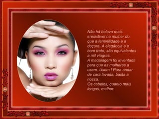 Não há beleza mais irresistível na mulher do que a feminilidade e a doçura. A elegância e o bom trato, são equivalentes a mil viagras. A maquiagem foi inventada para que as mulheres a usem. Usem ! Para andar de cara lavada, basta a nossa.  Os cabelos, quanto mais longos, melhor.   
