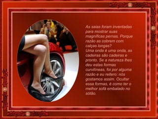 As saias foram inventadas para mostrar suas magníficas pernas. Porque razão as cobrem com calças longas? Uma onda é uma onda, as cadeiras são cadeiras e pronto. Se a natureza lhes deu estas formas curvilíneas, foi por alguma razão e eu reitero: nós gostamos assim. Ocultar essa formas, é como ter o melhor sofá embalado no sótão. 