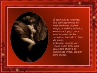 É essa a lei da natureza: que todo aquele que se casa com uma modelo magra, anoréxica, bulímica e nervosa, logo procura uma amante cheinha, simpática, tranquila e cheia de saúde.  Entendam de uma vez! Vocês nunca terão uma referência objetiva do quanto são lindas, dita por uma mulher.  