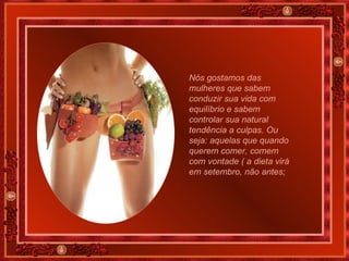 Nós gostamos das mulheres que sabem conduzir sua vida com equilíbrio e sabem controlar sua natural tendência a culpas. Ou seja: aquelas que quando querem comer, comem com vontade ( a dieta virá em setembro, não antes; 