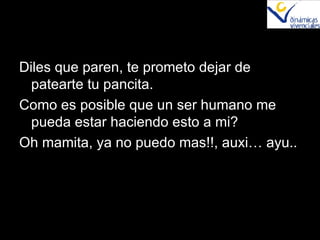 Diles que paren, te prometo dejar de patearte tu pancita. Como es posible que un ser humano me pueda estar haciendo esto a mi? Oh mamita, ya no puedo mas!!, auxi… ayu.. 