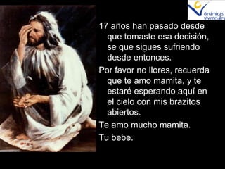 17 años han pasado desde que tomaste esa decisión, se que sigues sufriendo desde entonces. Por favor no llores, recuerda que te amo mamita, y te estaré esperando aquí en el cielo con mis brazitos abiertos. Te amo mucho mamita. Tu bebe. 