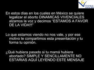 En estos días en los cuales en México se quiere legalizar el aborto DINAMICAS VIVENCIALES alzamos la voz y decimos “ESTAMOS A FAVOR DE LA VIDA!!!” Lo que estamos viendo no nos vale, y por ese motivo te compartimos esta presentación y tu forma tu opinión. ¿Qué hubiera pasado si tu mamá hubiera abortado? SIMPLE Y SENCILLAMENTE NO ESTARIAS AQUÍ LEYENDO ESTE MENSAJE 