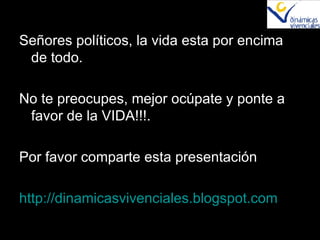 Señores políticos, la vida esta por encima de todo. No te preocupes, mejor ocúpate y ponte a favor de la VIDA!!!. Por favor comparte esta presentación http ://dinamicasvivenciales.blogspot.com 
