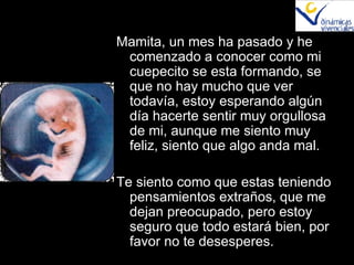 Mamita, un mes ha pasado y he comenzado a conocer como mi cuepecito se esta formando, se que no hay mucho que ver todavía, estoy esperando algún día hacerte sentir muy orgullosa de mi, aunque me siento muy feliz, siento que algo anda mal. Te siento como que estas teniendo pensamientos extraños, que me dejan preocupado, pero estoy seguro que todo estará bien, por favor no te desesperes. 