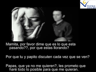 Mamita, por favor dime que es lo que esta pasando??, por que estas llorando? Por que tu y papito discuten cada vez que se ven? Papas, que ya no me quieren?, les prometo que haré todo lo posible para que me quieran. 